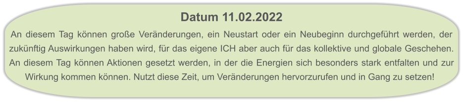 Datum 11.02.2022  An diesem Tag können große Veränderungen, ein Neustart oder ein Neubeginn durchgeführt werden, der zukünftig Auswirkungen haben wird, für das eigene ICH aber auch für das kollektive und globale Geschehen. An diesem Tag können Aktionen gesetzt werden, in der die Energien sich besonders stark entfalten und zur Wirkung kommen können. Nutzt diese Zeit, um Veränderungen hervorzurufen und in Gang zu setzen!